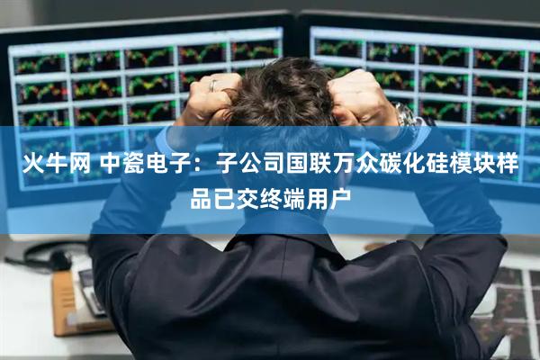 火牛网 中瓷电子：子公司国联万众碳化硅模块样品已交终端用户