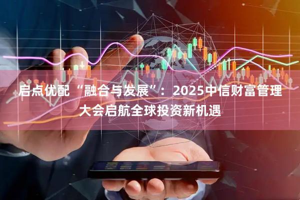 启点优配 “融合与发展”：2025中信财富管理大会启航全球投资新机遇