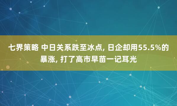 七界策略 中日关系跌至冰点, 日企却用55.5%的暴涨, 打了高市早苗一记耳光
