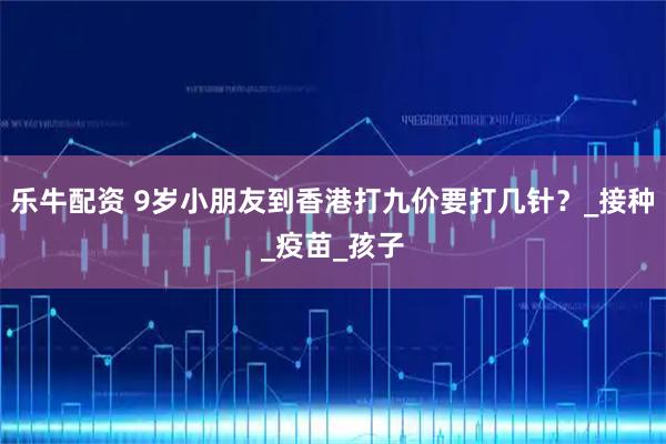 乐牛配资 9岁小朋友到香港打九价要打几针？_接种_疫苗_孩子