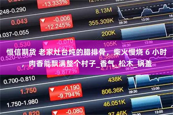 恒信期货 老家灶台炖的腊排骨，柴火慢烧 6 小时，肉香能飘满整个村子_香气_松木_锅盖