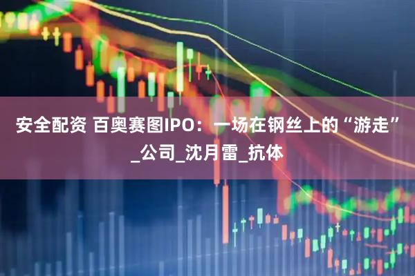安全配资 百奥赛图IPO：一场在钢丝上的“游走”_公司_沈月雷_抗体