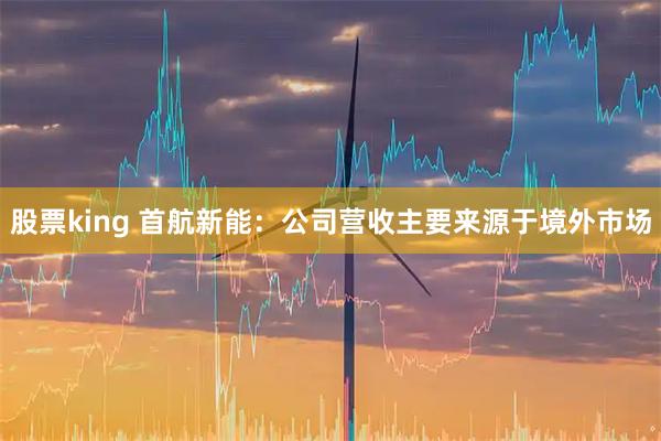 股票king 首航新能：公司营收主要来源于境外市场